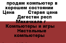 продам компьютер в хорошем состоянии  › Цена ­ 33 › Старая цена ­ 38 - Дагестан респ., Махачкала г. Компьютеры и игры » Настольные компьютеры   